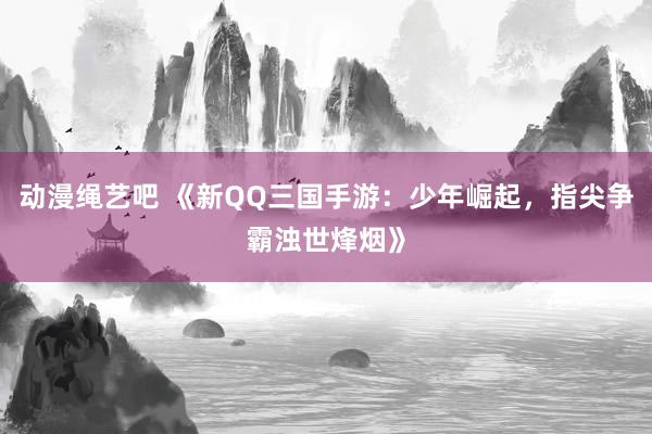 动漫绳艺吧 《新QQ三国手游：少年崛起，指尖争霸浊世烽烟》