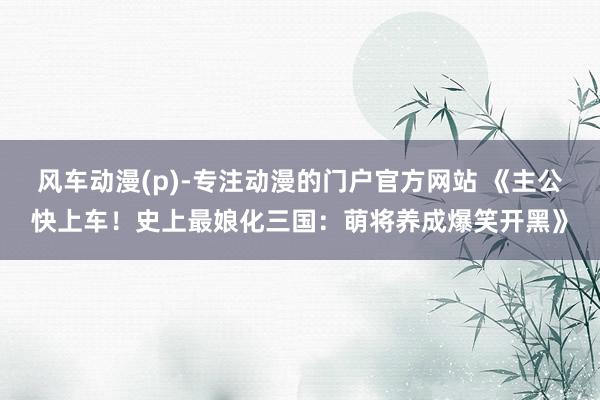 风车动漫(p)-专注动漫的门户官方网站 《主公快上车！史上最娘化三国：萌将养成爆笑开黑》