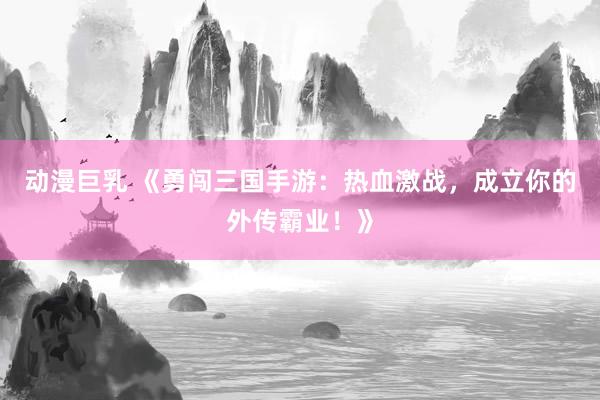 动漫巨乳 《勇闯三国手游：热血激战，成立你的外传霸业！》
