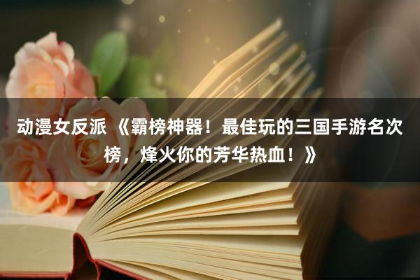 动漫女反派 《霸榜神器！最佳玩的三国手游名次榜，烽火你的芳华热血！》