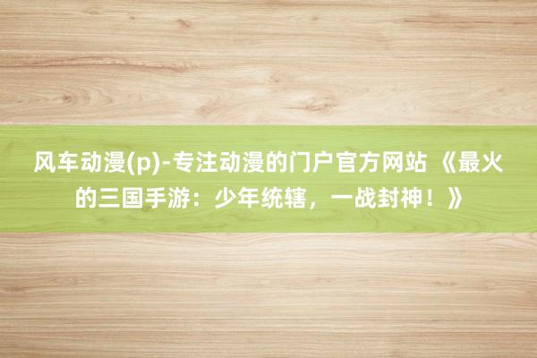 风车动漫(p)-专注动漫的门户官方网站 《最火的三国手游：少年统辖，一战封神！》