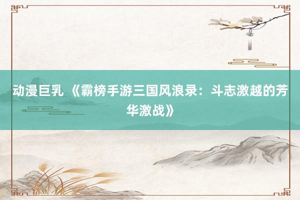 动漫巨乳 《霸榜手游三国风浪录：斗志激越的芳华激战》