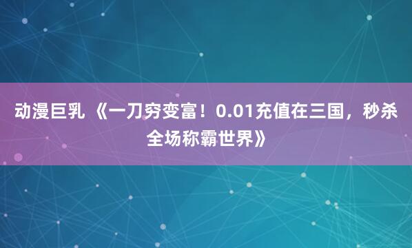 动漫巨乳 《一刀穷变富！0.01充值在三国，秒杀全场称霸世界》