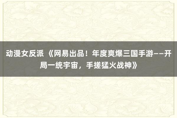 动漫女反派 《网易出品！年度爽爆三国手游——开局一统宇宙，手搓猛火战神》