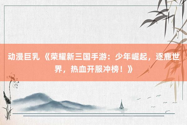 动漫巨乳 《荣耀新三国手游：少年崛起，逐鹿世界，热血开服冲榜！》