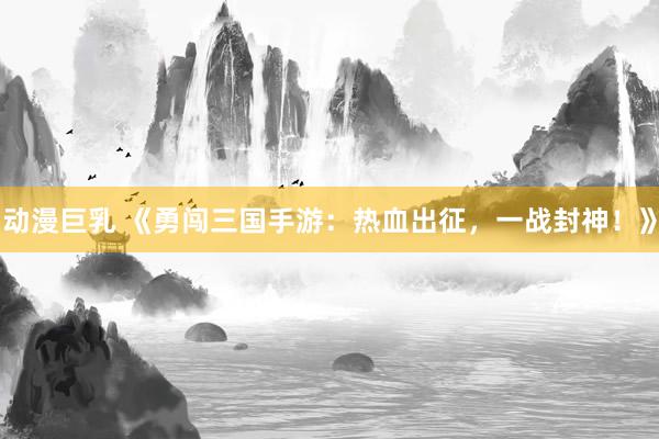 动漫巨乳 《勇闯三国手游：热血出征，一战封神！》