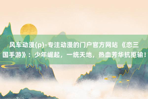 风车动漫(p)-专注动漫的门户官方网站 《恋三国手游》：少年崛起，一统天地，热血芳华抗拒输！