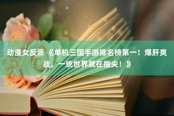 动漫女反派 《单机三国手游排名榜第一！爆肝爽战，一统世界就在指尖！》