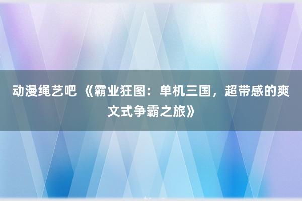 动漫绳艺吧 《霸业狂图：单机三国，超带感的爽文式争霸之旅》