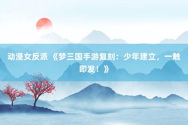 动漫女反派 《梦三国手游复刻：少年建立，一触即发！》