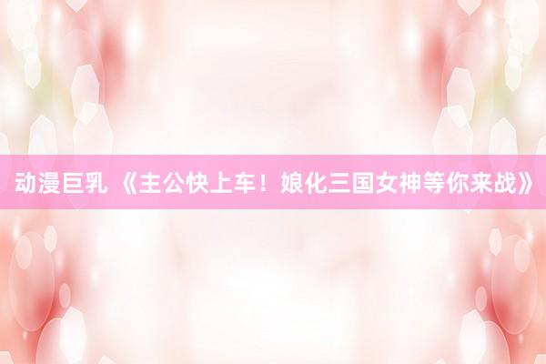 动漫巨乳 《主公快上车！娘化三国女神等你来战》