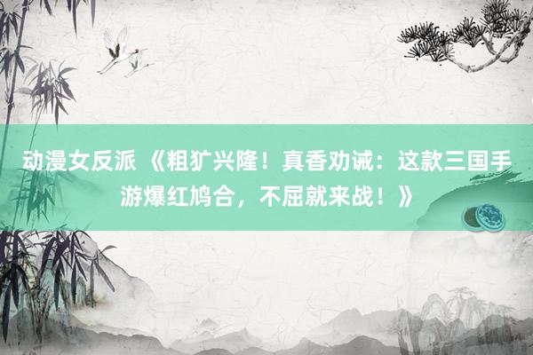 动漫女反派 《粗犷兴隆！真香劝诫：这款三国手游爆红鸠合，不屈就来战！》