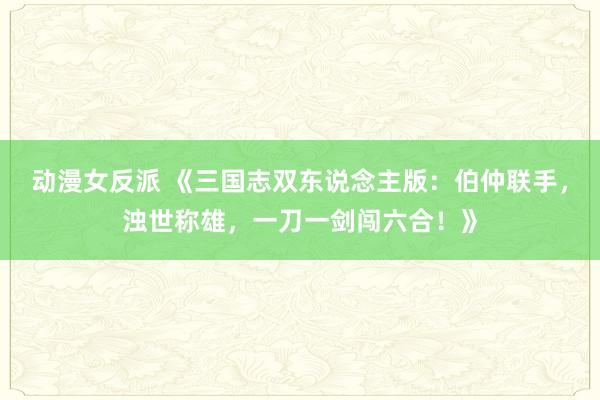 动漫女反派 《三国志双东说念主版：伯仲联手，浊世称雄，一刀一剑闯六合！》