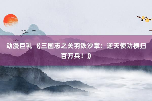 动漫巨乳 《三国志之关羽铁沙掌：逆天使功横扫百万兵！》