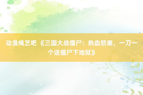 动漫绳艺吧 《三国大战僵尸：热血怒潮，一刀一个送僵尸下地狱》