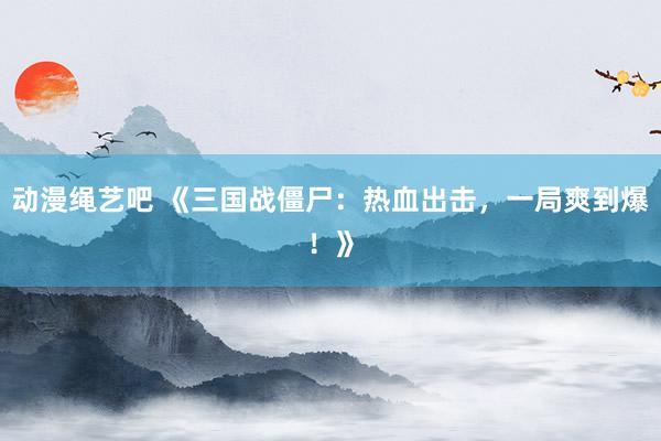 动漫绳艺吧 《三国战僵尸：热血出击，一局爽到爆！》