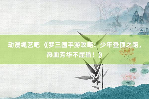 动漫绳艺吧 《梦三国手游攻略：少年登顶之路，热血芳华不屈输！》