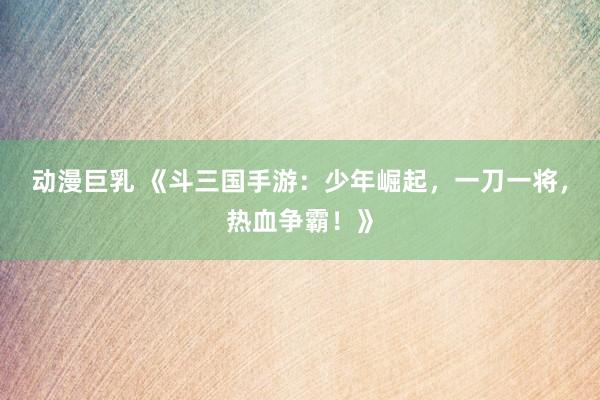 动漫巨乳 《斗三国手游：少年崛起，一刀一将，热血争霸！》