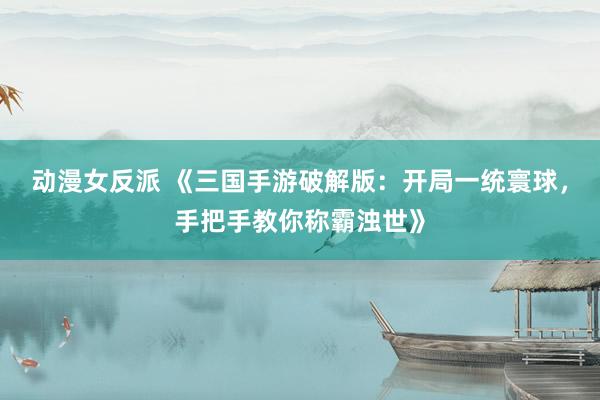 动漫女反派 《三国手游破解版：开局一统寰球，手把手教你称霸浊世》