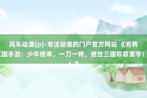 风车动漫(p)-专注动漫的门户官方网站 《名将三国手游：少年统率，一刀一将，傲世三国称霸寰宇！》