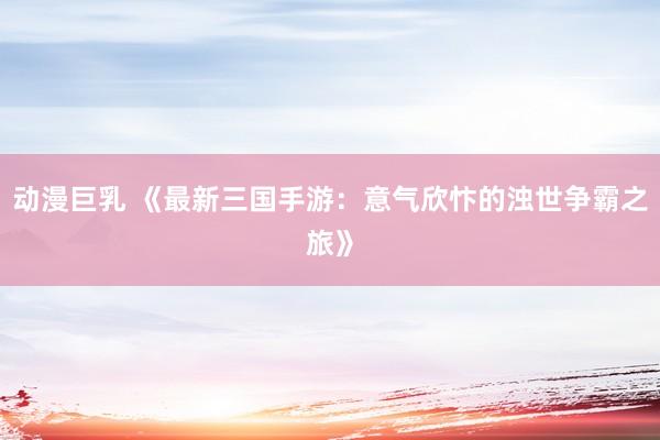 动漫巨乳 《最新三国手游：意气欣忭的浊世争霸之旅》