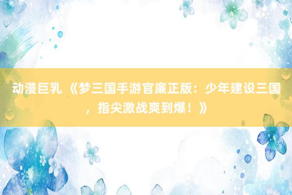 动漫巨乳 《梦三国手游官廉正版：少年建设三国，指尖激战爽到爆！》