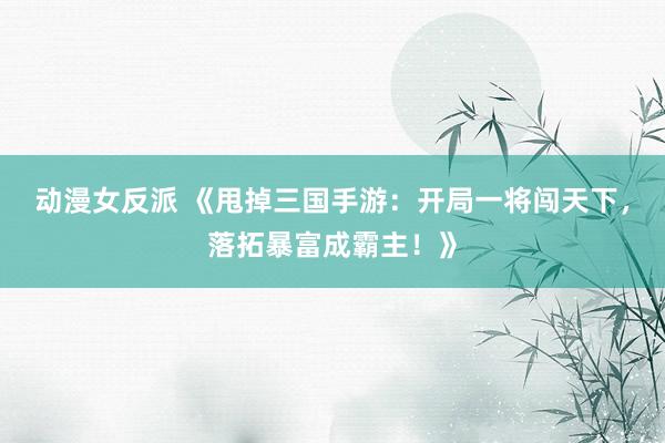动漫女反派 《甩掉三国手游：开局一将闯天下，落拓暴富成霸主！》