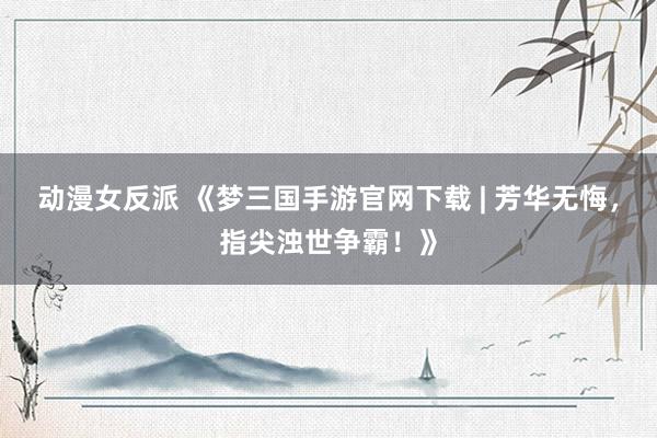 动漫女反派 《梦三国手游官网下载 | 芳华无悔，指尖浊世争霸！》