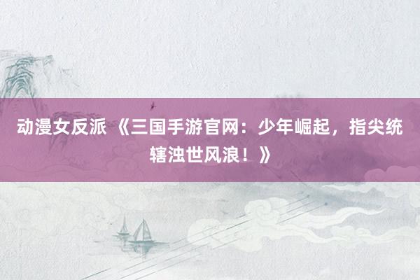 动漫女反派 《三国手游官网：少年崛起，指尖统辖浊世风浪！》