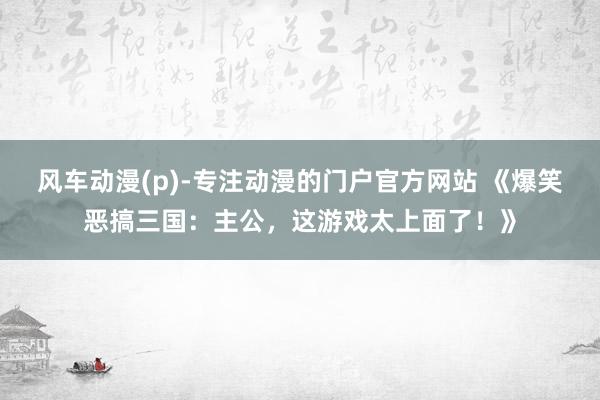 风车动漫(p)-专注动漫的门户官方网站 《爆笑恶搞三国：主公，这游戏太上面了！》