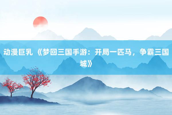 动漫巨乳 《梦回三国手游：开局一匹马，争霸三国城》