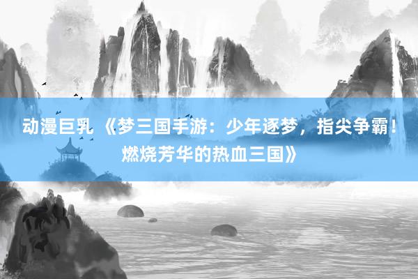动漫巨乳 《梦三国手游：少年逐梦，指尖争霸！燃烧芳华的热血三国》
