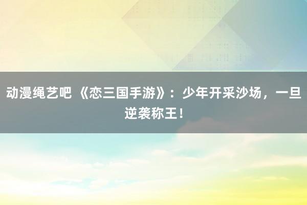 动漫绳艺吧 《恋三国手游》：少年开采沙场，一旦逆袭称王！