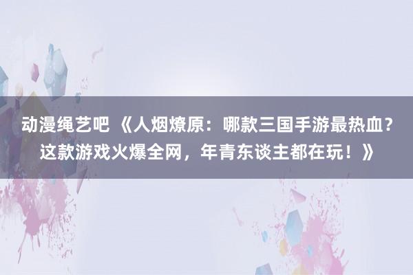 动漫绳艺吧 《人烟燎原：哪款三国手游最热血？这款游戏火爆全网，年青东谈主都在玩！》