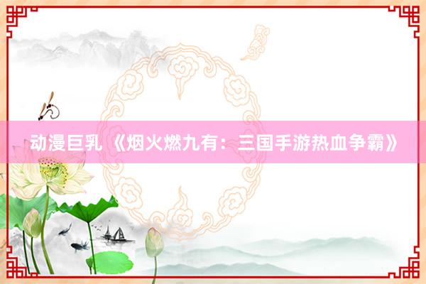 动漫巨乳 《烟火燃九有：三国手游热血争霸》
