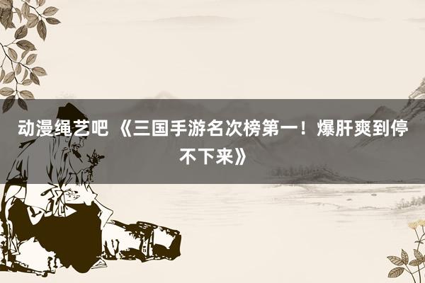 动漫绳艺吧 《三国手游名次榜第一！爆肝爽到停不下来》