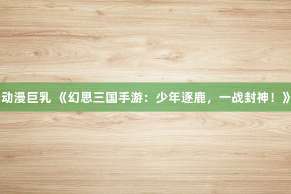 动漫巨乳 《幻思三国手游：少年逐鹿，一战封神！》