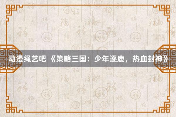 动漫绳艺吧 《策略三国：少年逐鹿，热血封神》