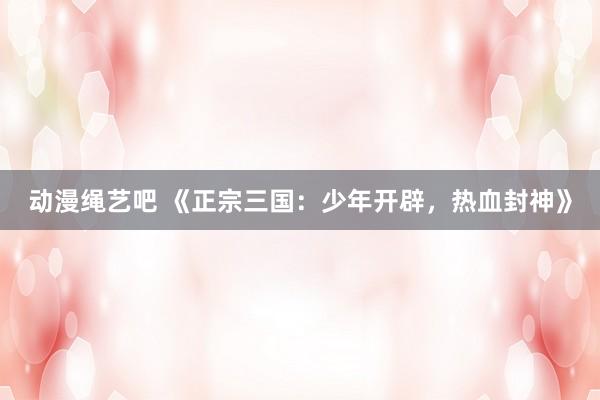 动漫绳艺吧 《正宗三国：少年开辟，热血封神》