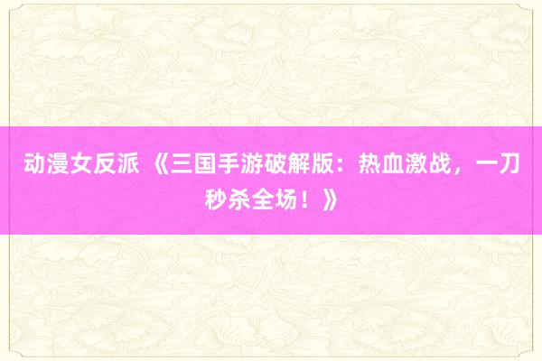 动漫女反派 《三国手游破解版：热血激战，一刀秒杀全场！》