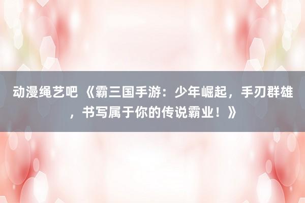 动漫绳艺吧 《霸三国手游：少年崛起，手刃群雄，书写属于你的传说霸业！》