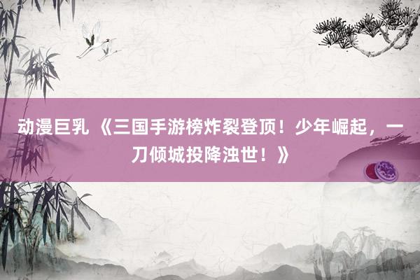 动漫巨乳 《三国手游榜炸裂登顶！少年崛起，一刀倾城投降浊世！》