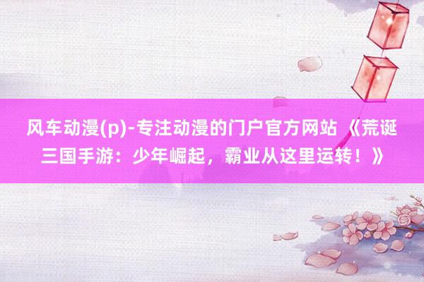 风车动漫(p)-专注动漫的门户官方网站 《荒诞三国手游：少年崛起，霸业从这里运转！》