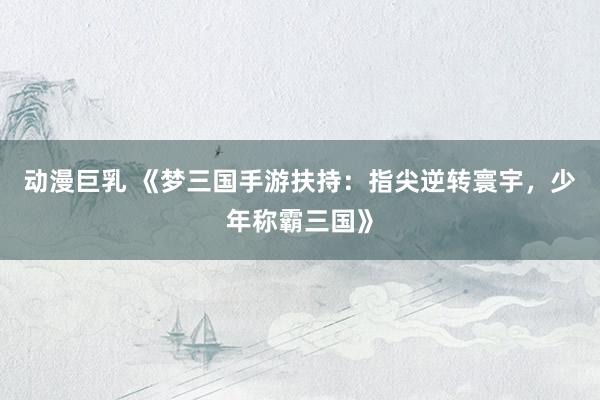 动漫巨乳 《梦三国手游扶持：指尖逆转寰宇，少年称霸三国》