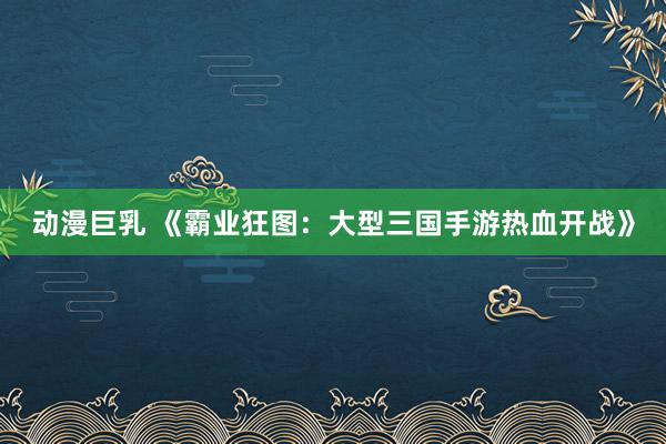 动漫巨乳 《霸业狂图：大型三国手游热血开战》