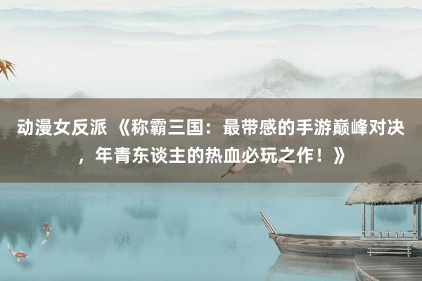 动漫女反派 《称霸三国：最带感的手游巅峰对决，年青东谈主的热血必玩之作！》