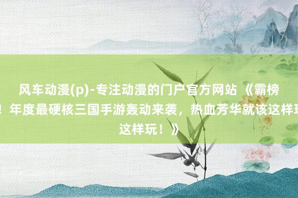 风车动漫(p)-专注动漫的门户官方网站 《霸榜登顶！年度最硬核三国手游轰动来袭，热血芳华就该这样玩！》