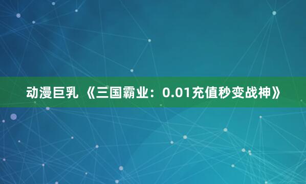 动漫巨乳 《三国霸业：0.01充值秒变战神》