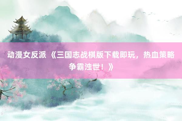 动漫女反派 《三国志战棋版下载即玩，热血策略争霸浊世！》