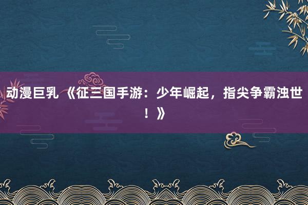 动漫巨乳 《征三国手游：少年崛起，指尖争霸浊世！》